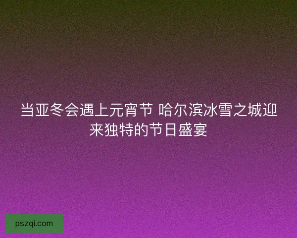 当亚冬会遇上元宵节 哈尔滨冰雪之城迎来独特的节日盛宴