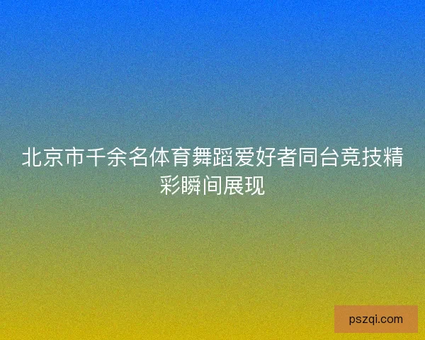 北京市千余名体育舞蹈爱好者同台竞技精彩瞬间展现