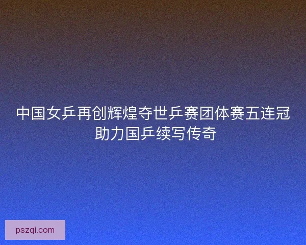 中国女乒再创辉煌夺世乒赛团体赛五连冠 助力国乒续写传奇