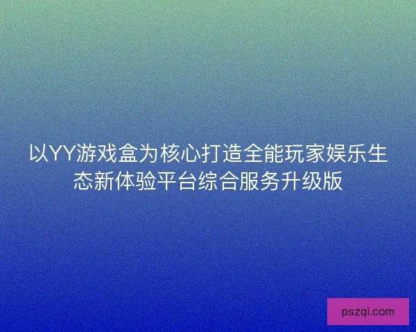 以YY游戏盒为核心打造全能玩家娱乐生态新体验平台综合服务升级版