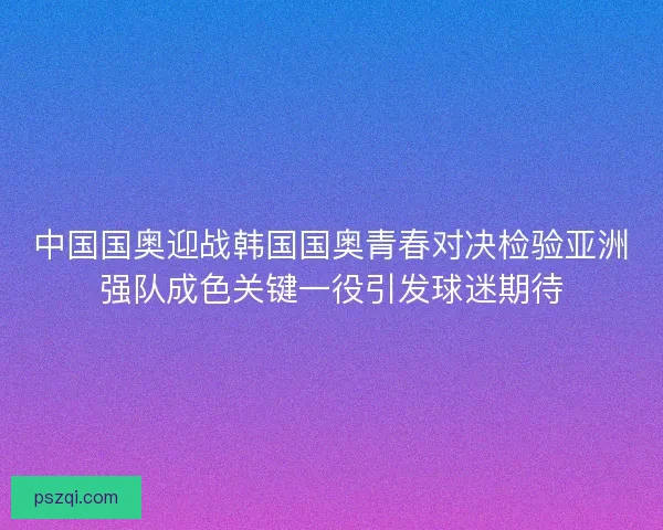中国国奥迎战韩国国奥青春对决检验亚洲强队成色关键一役引发球迷期待